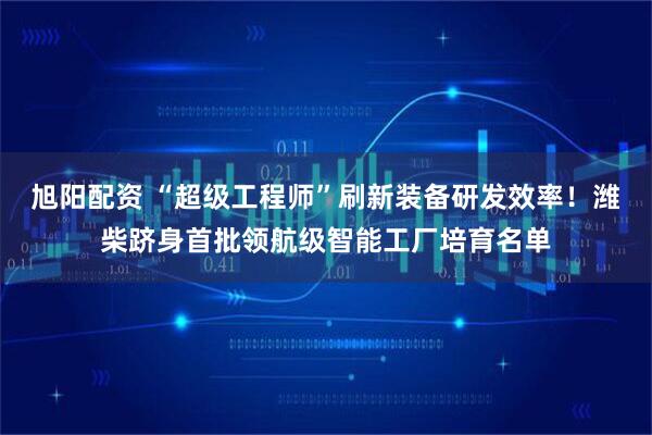 旭阳配资 “超级工程师”刷新装备研发效率！潍柴跻身首批领航级智能工厂培育名单
