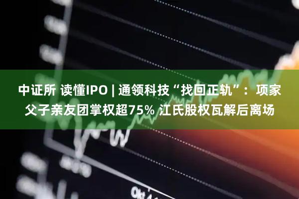 中证所 读懂IPO | 通领科技“找回正轨”：项家父子亲友团掌权超75% 江氏股权瓦解后离场
