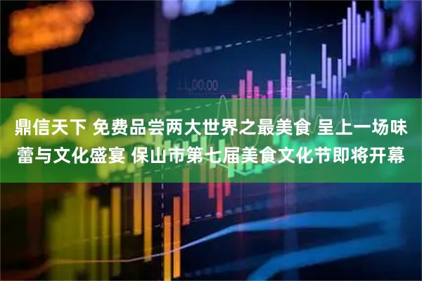 鼎信天下 免费品尝两大世界之最美食 呈上一场味蕾与文化盛宴 保山市第七届美食文化节即将开幕