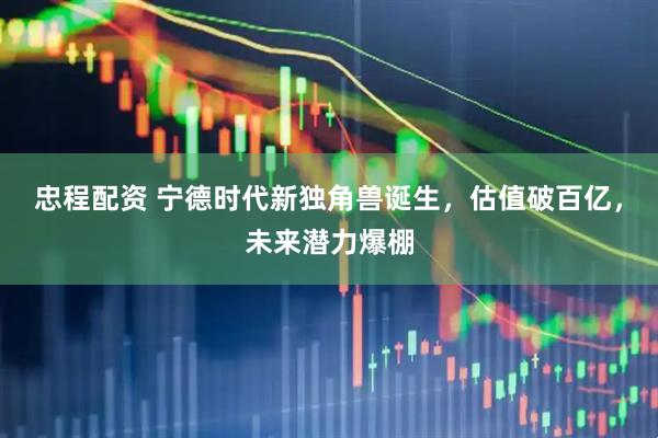 忠程配资 宁德时代新独角兽诞生，估值破百亿，未来潜力爆棚
