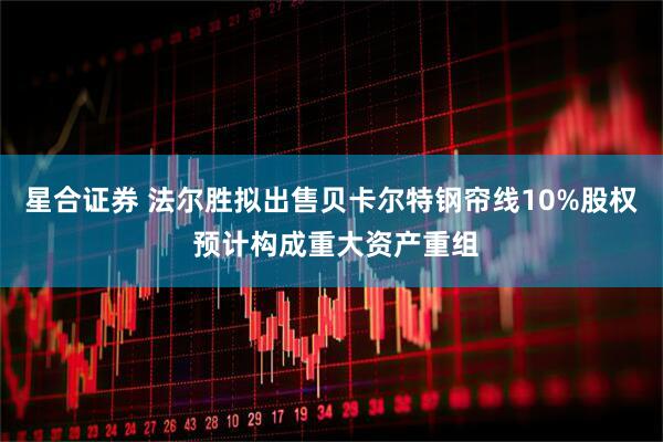 星合证券 法尔胜拟出售贝卡尔特钢帘线10%股权 预计构成重大资产重组