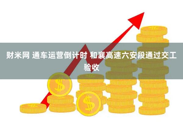 财米网 通车运营倒计时 和襄高速六安段通过交工验收
