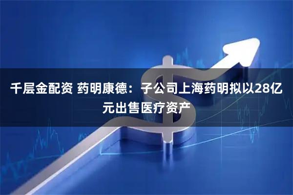 千层金配资 药明康德：子公司上海药明拟以28亿元出售医疗资产
