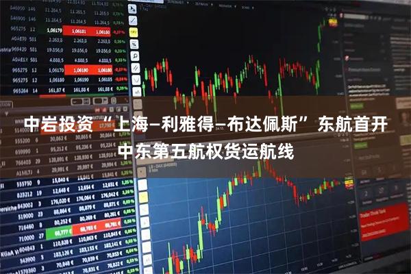 中岩投资 “上海—利雅得—布达佩斯” 东航首开中东第五航权货运航线