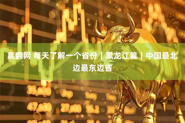 赢翻网 每天了解一个省份｜黑龙江篇｜中国最北边最东边省