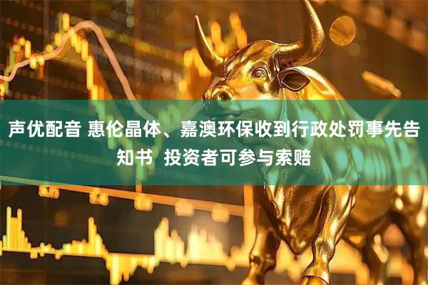 声优配音 惠伦晶体、嘉澳环保收到行政处罚事先告知书  投资者可参与索赔