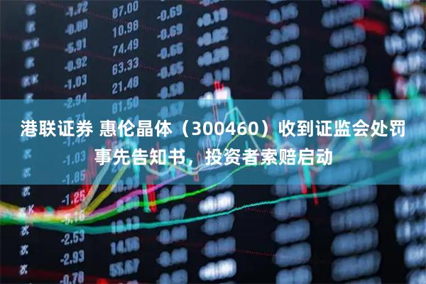 港联证券 惠伦晶体（300460）收到证监会处罚事先告知书，投资者索赔启动