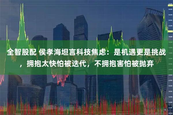 全智股配 侯孝海坦言科技焦虑：是机遇更是挑战，拥抱太快怕被迭代，不拥抱害怕被抛弃