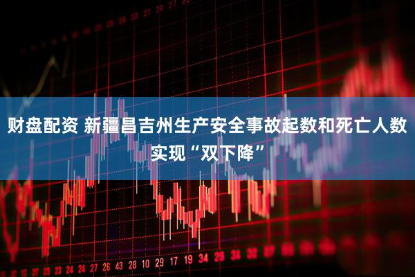 财盘配资 新疆昌吉州生产安全事故起数和死亡人数实现“双下降”