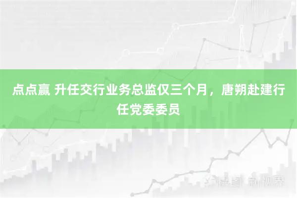 点点赢 升任交行业务总监仅三个月，唐朔赴建行任党委委员