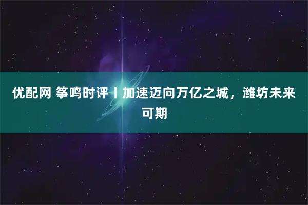 优配网 筝鸣时评丨加速迈向万亿之城，潍坊未来可期