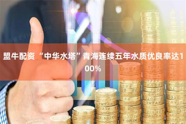 盟牛配资 “中华水塔”青海连续五年水质优良率达100%