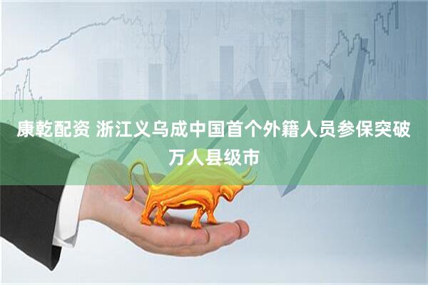 康乾配资 浙江义乌成中国首个外籍人员参保突破万人县级市