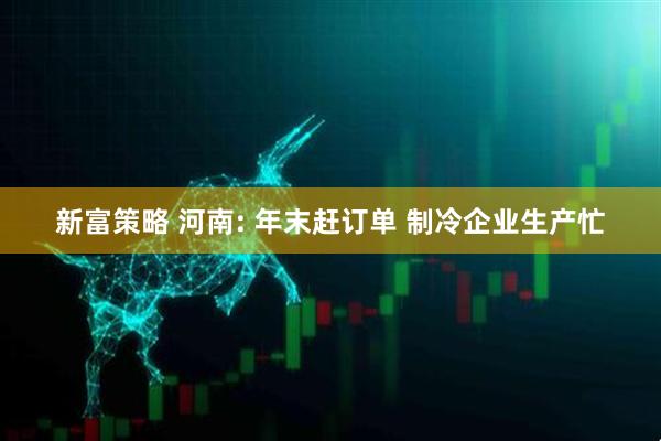 新富策略 河南: 年末赶订单 制冷企业生产忙