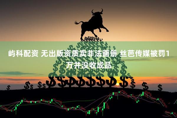 屿科配资 无出版资质卖非法画册 丝芭传媒被罚1万并没收成品
