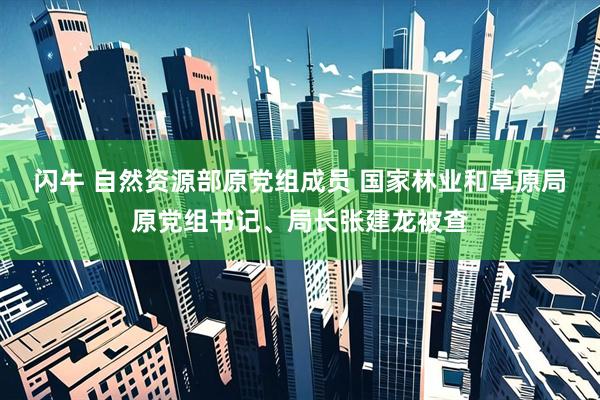 闪牛 自然资源部原党组成员 国家林业和草原局原党组书记、局长张建龙被查