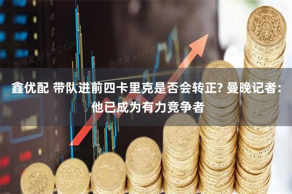 鑫优配 带队进前四卡里克是否会转正? 曼晚记者: 他已成为有力竞争者
