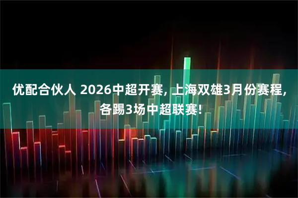 优配合伙人 2026中超开赛, 上海双雄3月份赛程, 各踢3场中超联赛!