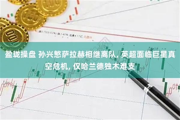 盈珑操盘 孙兴慜萨拉赫相继离队, 英超面临巨星真空危机, 仅哈兰德独木难支