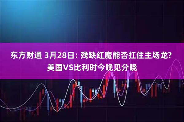 东方财通 3月28日: 残缺红魔能否扛住主场龙? 美国VS比利时今晚见分晓